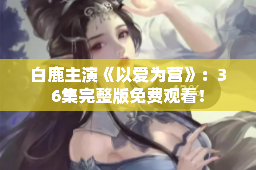 白鹿主演《以爱为营》：36集完整版免费观看！