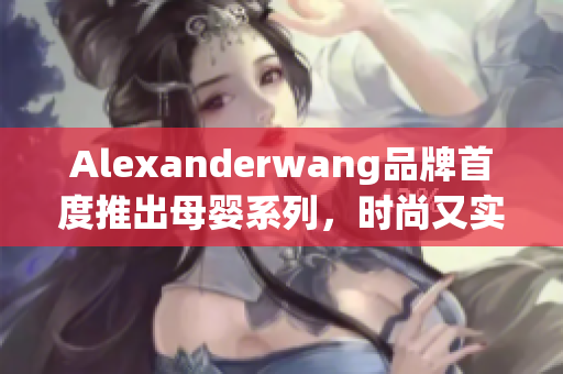 Alexanderwang品牌首度推出母婴系列，时尚又实用
