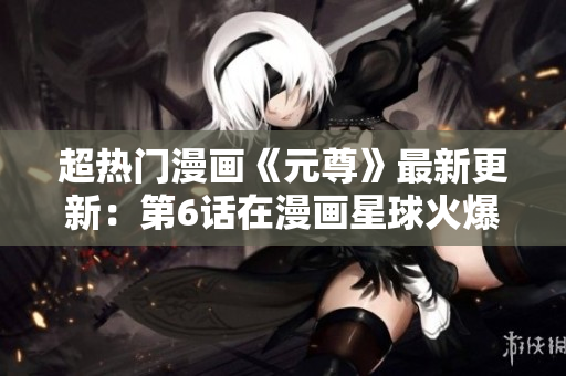 超热门漫画《元尊》最新更新：第6话在漫画星球火爆上线！