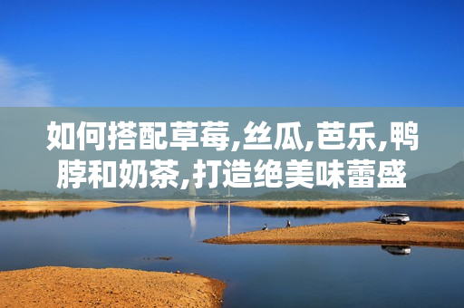 如何搭配草莓,丝瓜,芭乐,鸭脖和奶茶,打造绝美味蕾盛宴？