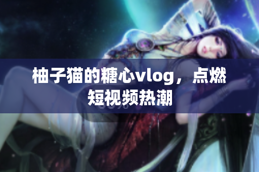 柚子猫的糖心vlog，点燃短视频热潮