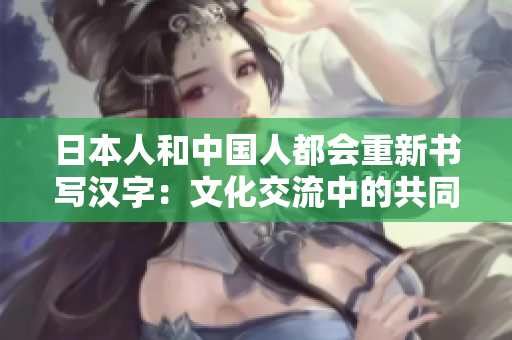 日本人和中国人都会重新书写汉字：文化交流中的共同点