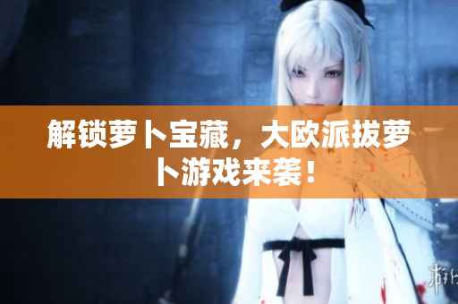 解锁萝卜宝藏，大欧派拔萝卜游戏来袭！