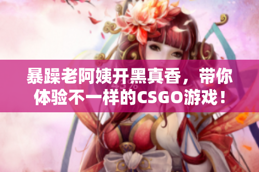 暴躁老阿姨开黑真香，带你体验不一样的CSGO游戏！