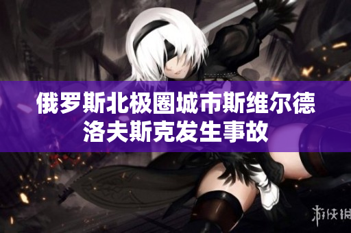 俄罗斯北极圈城市斯维尔德洛夫斯克发生事故