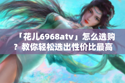 「花儿6968atv」怎么选购？教你轻松选出性价比最高的款式！