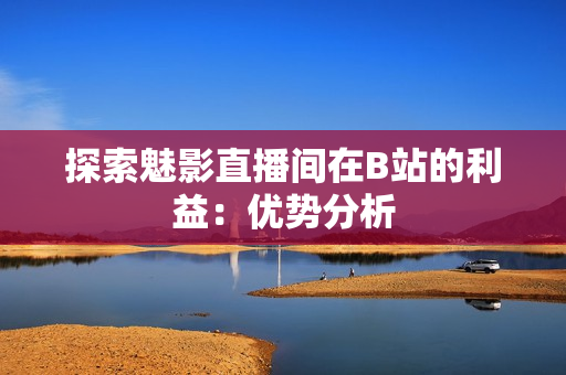 探索魅影直播间在B站的利益：优势分析