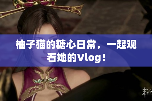 柚子猫的糖心日常，一起观看她的Vlog！