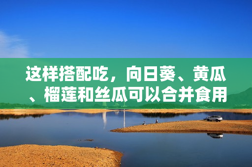 这样搭配吃，向日葵、黄瓜、榴莲和丝瓜可以合并食用吗？