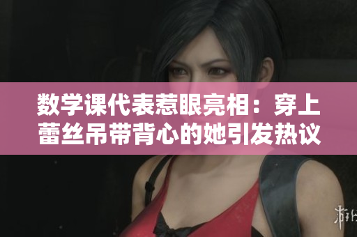 数学课代表惹眼亮相：穿上蕾丝吊带背心的她引发热议