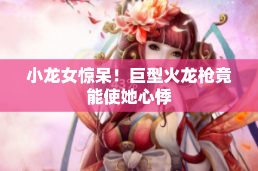 小龙女惊呆！巨型火龙枪竟能使她心悸