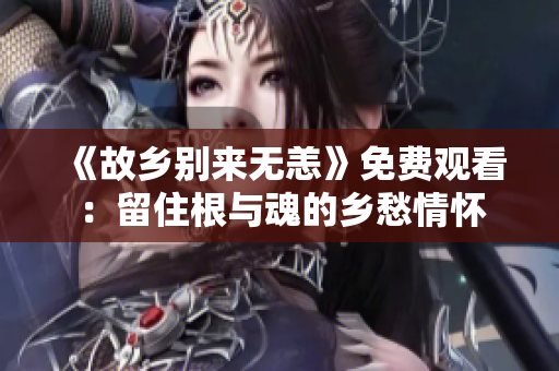 《故乡别来无恙》免费观看：留住根与魂的乡愁情怀