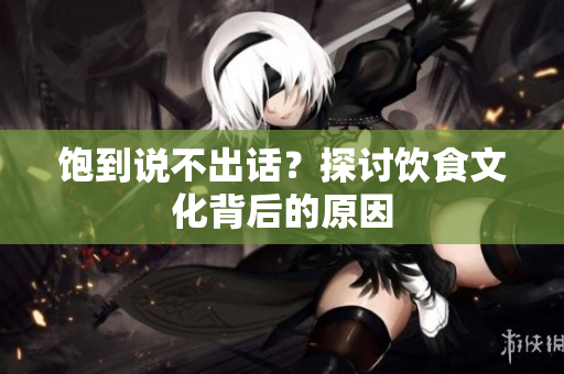 饱到说不出话？探讨饮食文化背后的原因