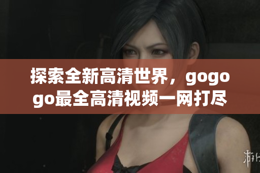 探索全新高清世界，gogogo最全高清视频一网打尽