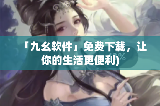 「九幺软件」免费下载，让你的生活更便利)