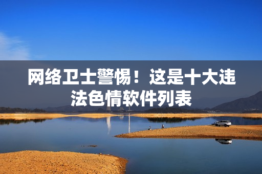 网络卫士警惕！这是十大违法色情软件列表
