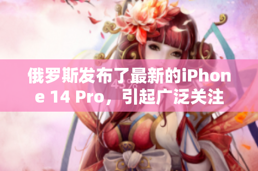 俄罗斯发布了最新的iPhone 14 Pro，引起广泛关注