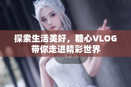 探索生活美好，糖心VLOG带你走进精彩世界