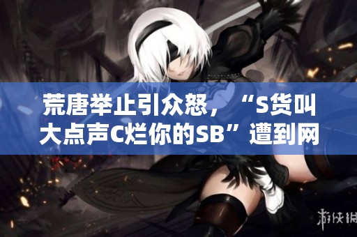 荒唐举止引众怒，“S货叫大点声C烂你的SB”遭到网友谴责