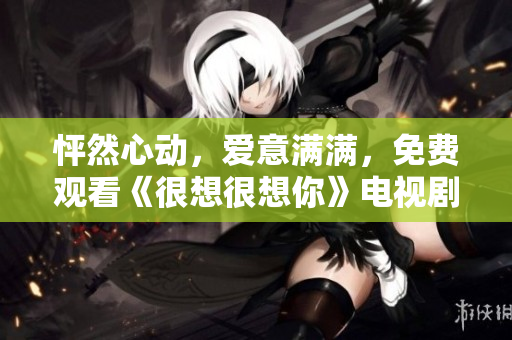 怦然心动，爱意满满，免费观看《很想很想你》电视剧完整版