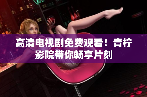 高清电视剧免费观看！青柠影院带你畅享片刻