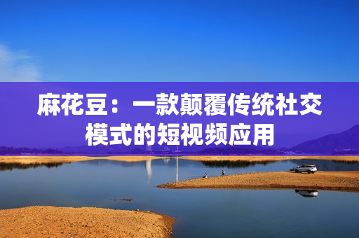 麻花豆：一款颠覆传统社交模式的短视频应用
