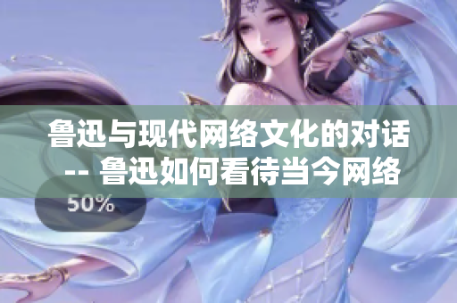 鲁迅与现代网络文化的对话 -- 鲁迅如何看待当今网络文化