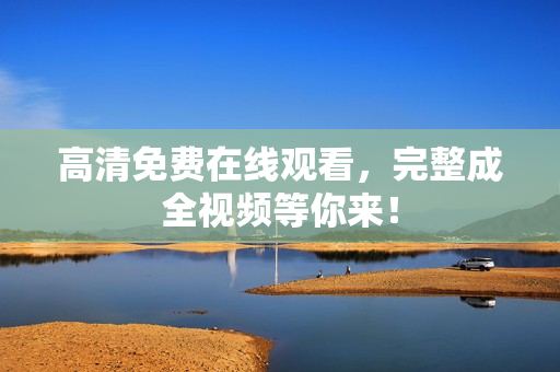 高清免费在线观看，完整成全视频等你来！