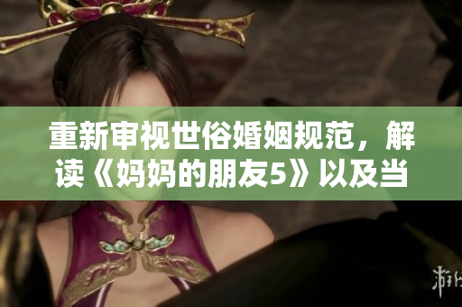 重新审视世俗婚姻规范，解读《妈妈的朋友5》以及当代爱情观念的转变