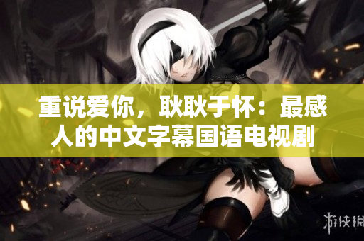 重说爱你，耿耿于怀：最感人的中文字幕国语电视剧