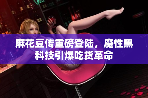 麻花豆传重磅登陆，魔性黑科技引爆吃货革命