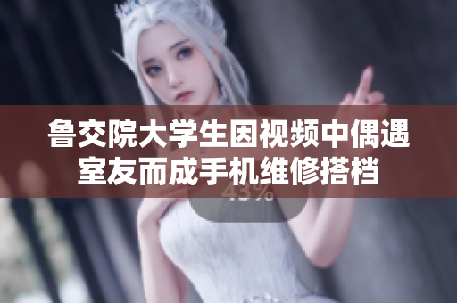 鲁交院大学生因视频中偶遇室友而成手机维修搭档