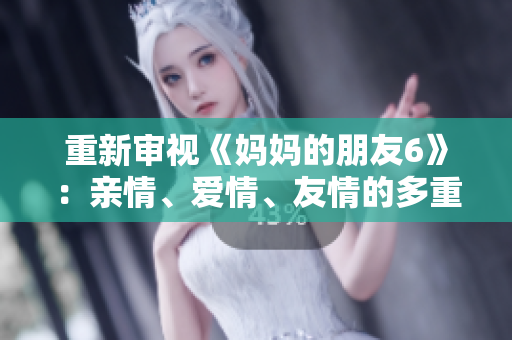 重新审视《妈妈的朋友6》：亲情、爱情、友情的多重纠葛