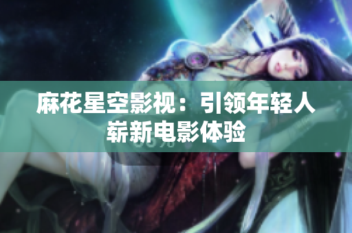 麻花星空影视：引领年轻人崭新电影体验