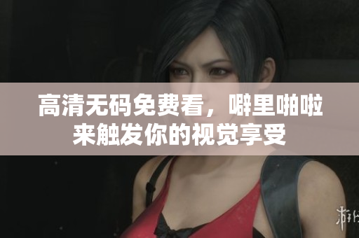 高清无码免费看，噼里啪啦来触发你的视觉享受