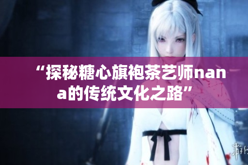 “探秘糖心旗袍茶艺师nana的传统文化之路”