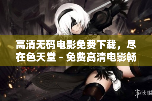 高清无码电影免费下载，尽在色天堂 - 免费高清电影畅享，色天堂为您带来