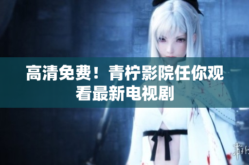 高清免费！青柠影院任你观看最新电视剧