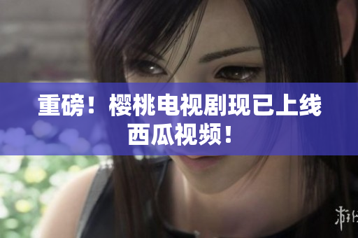 重磅！樱桃电视剧现已上线西瓜视频！