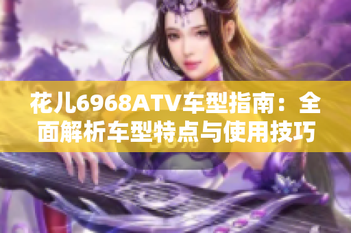 花儿6968ATV车型指南：全面解析车型特点与使用技巧