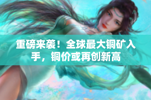 重磅来袭！全球最大铜矿入手，铜价或再创新高