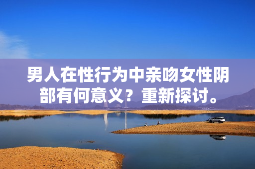 男人在性行为中亲吻女性阴部有何意义？重新探讨。