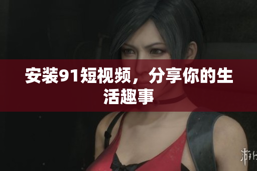 安装91短视频，分享你的生活趣事