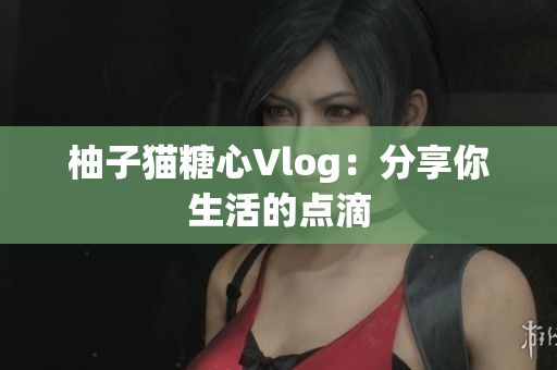 柚子猫糖心Vlog：分享你生活的点滴