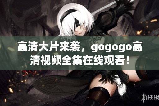 高清大片来袭，gogogo高清视频全集在线观看！