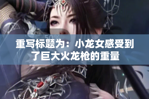 重写标题为：小龙女感受到了巨大火龙枪的重量