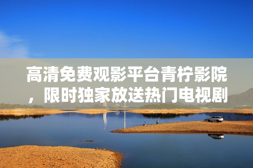 高清免费观影平台青柠影院，限时独家放送热门电视剧