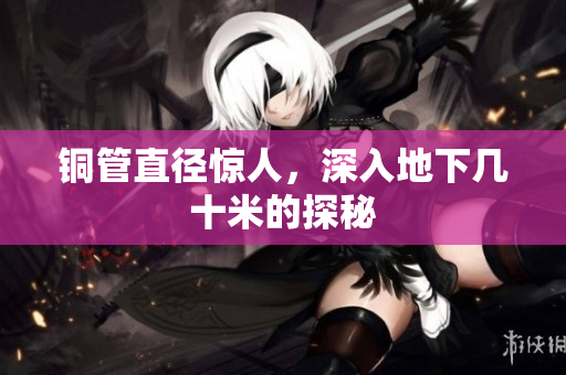 铜管直径惊人，深入地下几十米的探秘