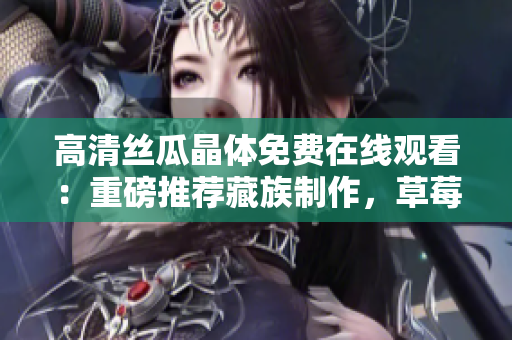 高清丝瓜晶体免费在线观看：重磅推荐藏族制作，草莓无限看！