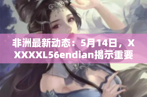 非洲最新动态：5月14日，XXXXXL56endian揭示重要信息